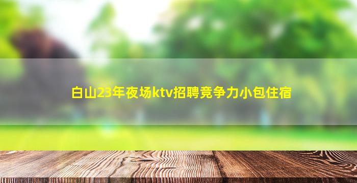 白山23年夜场ktv招聘竞争力小包住宿